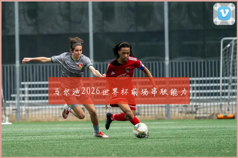 马尔迪2026世界杯前场串联能力