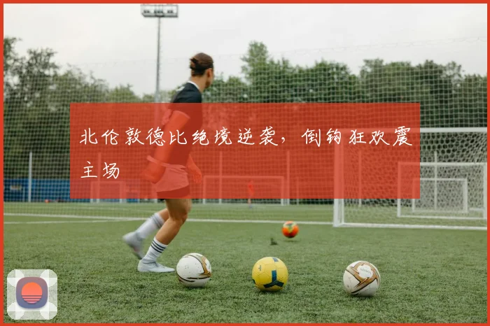 北伦敦德比绝境逆袭，倒钩狂欢震主场