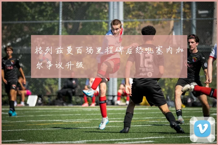 格列兹曼百场里程碑后怒吼塞内加尔争议升级