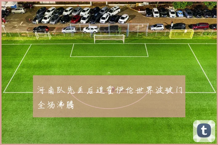 河南队先丢后追霍伊伦世界波破门全场沸腾