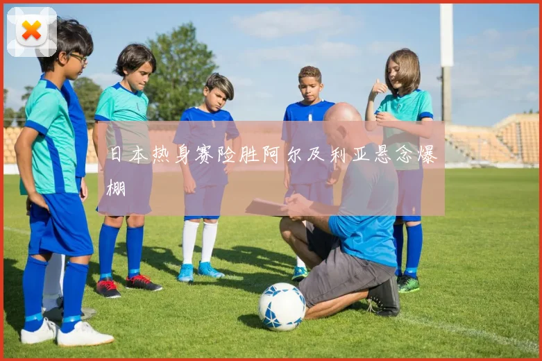 日本热身赛险胜阿尔及利亚悬念爆棚