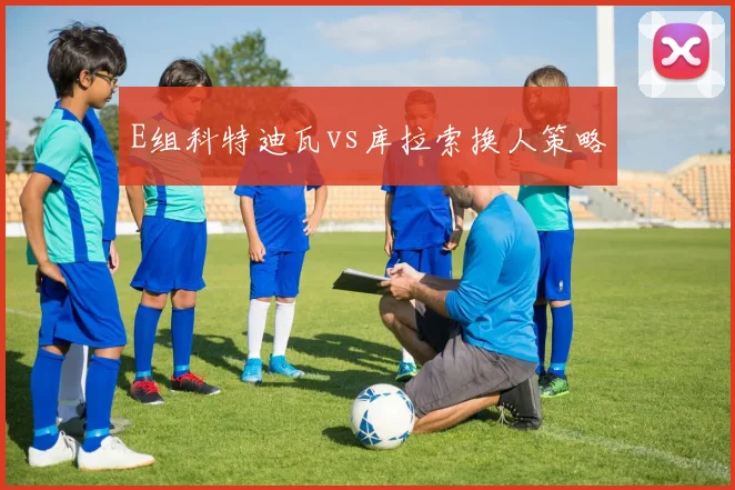 E组科特迪瓦vs库拉索换人策略