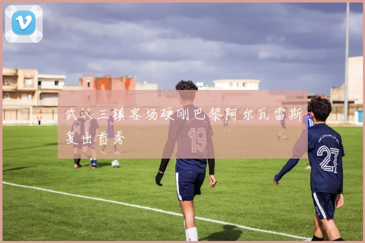 武汉三镇客场硬刚巴黎阿尔瓦雷斯复出首秀