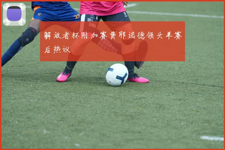 解放者杯附加赛费耶诺德领头羊赛后热议