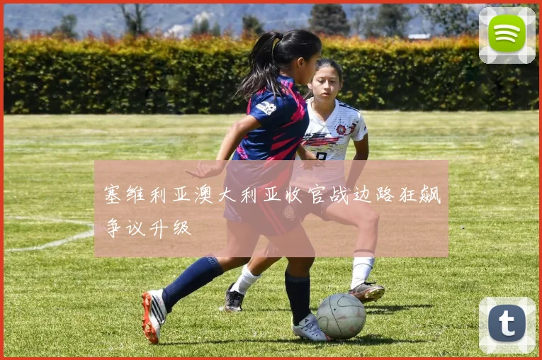 塞维利亚澳大利亚收官战边路狂飙争议升级
