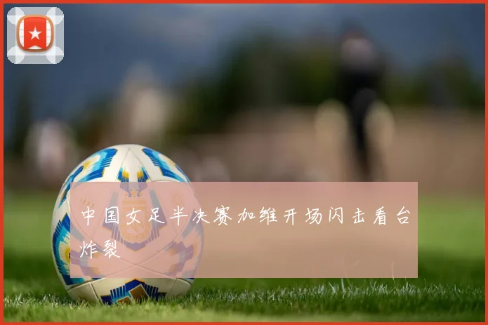 中国女足半决赛加维开场闪击看台炸裂
