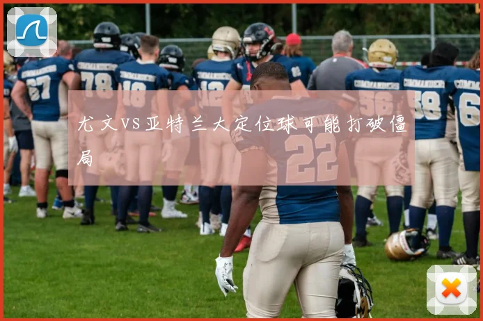 尤文vs亚特兰大定位球可能打破僵局