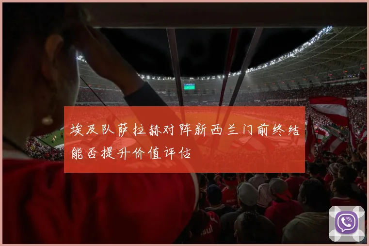 埃及队萨拉赫对阵新西兰门前终结能否提升价值评估