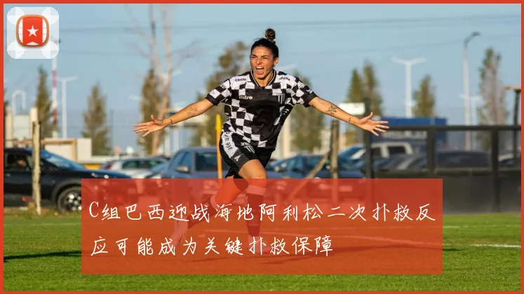 C组巴西迎战海地阿利松二次扑救反应可能成为关键扑救保障