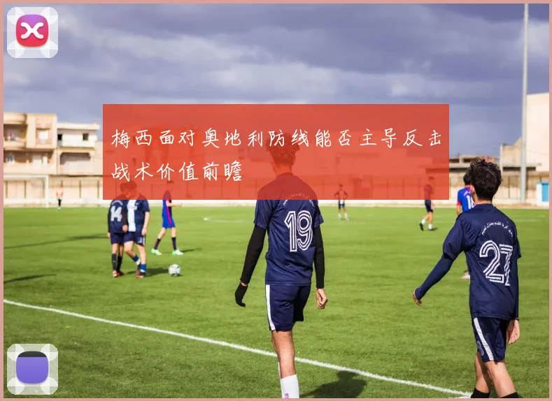 梅西面对奥地利防线能否主导反击战术价值前瞻