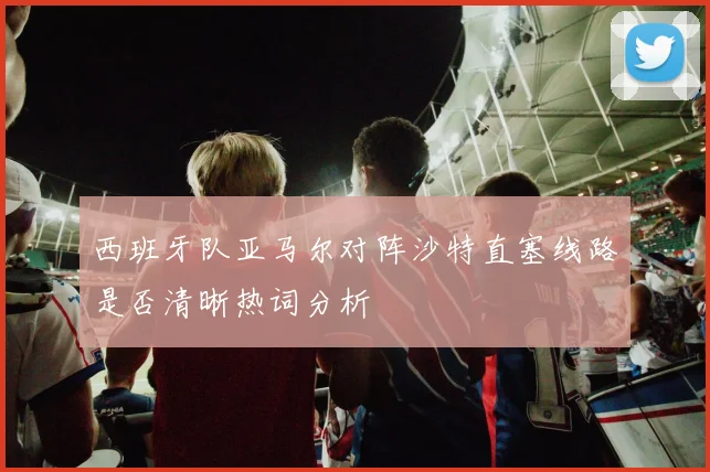 西班牙队亚马尔对阵沙特直塞线路是否清晰热词分析