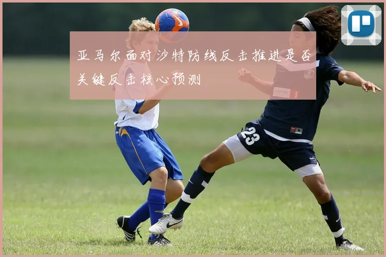 亚马尔面对沙特防线反击推进是否关键反击核心预测