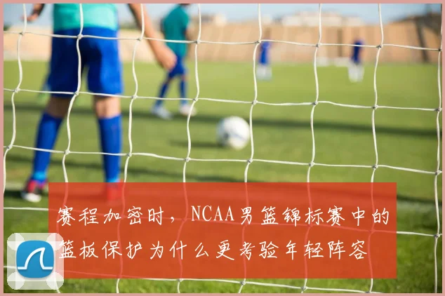 赛程加密时,NCAA男篮锦标赛中的篮板保护为什么更考验年轻阵容