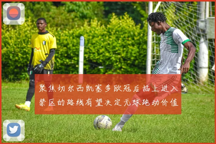 聚焦切尔西凯塞多欧冠后插上进入禁区的路线有望决定无球跑动价值