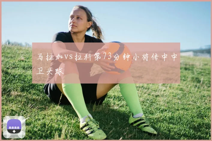 马拉加vs拉科第73分钟小将传中中卫头球