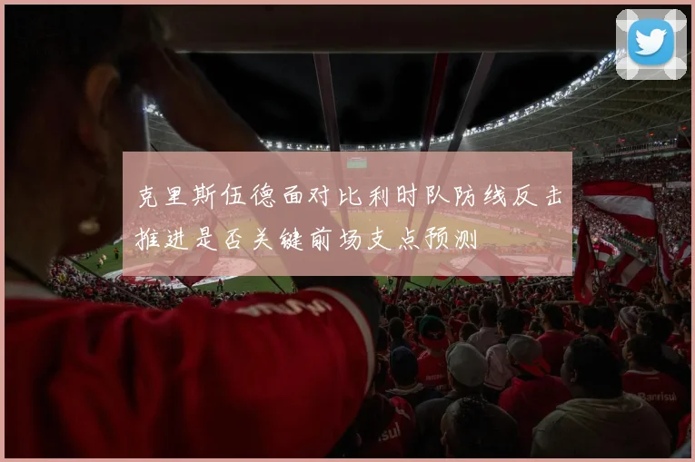 克里斯伍德面对比利时队防线反击推进是否关键前场支点预测