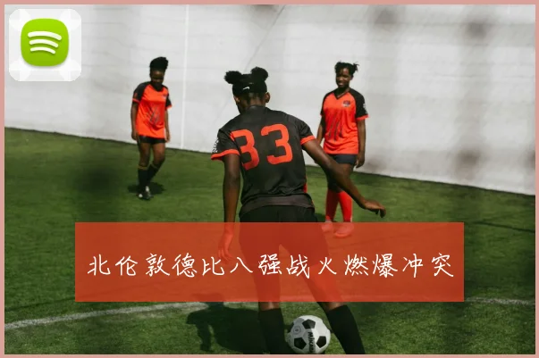 北伦敦德比八强战火燃爆冲突