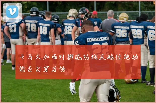 卡马文加面对挪威防线反越位跑动能否打穿后场