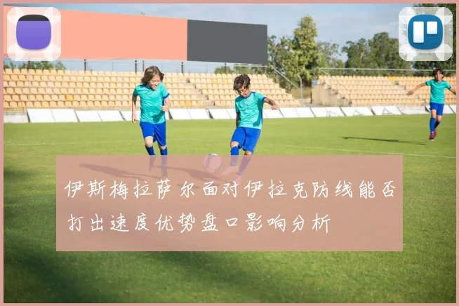 伊斯梅拉萨尔面对伊拉克防线能否打出速度优势盘口影响分析