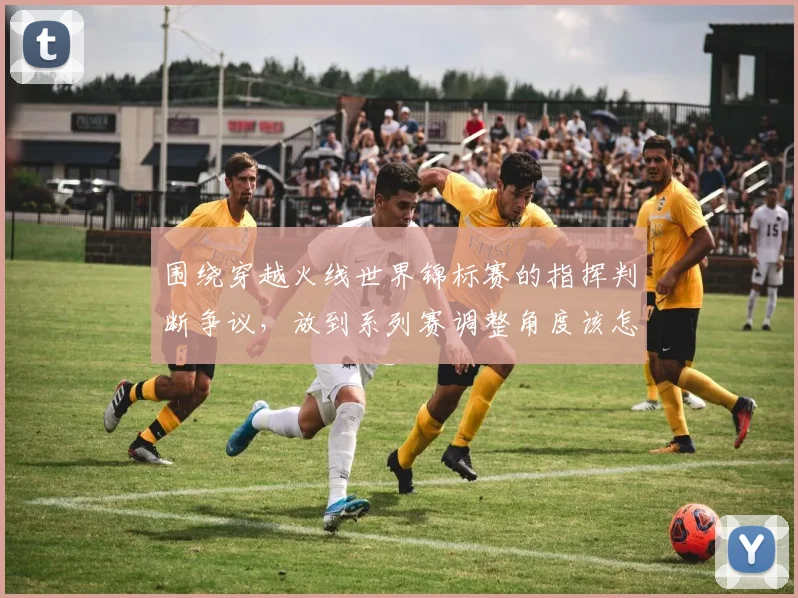 围绕穿越火线世界锦标赛的指挥判断争议，放到系列赛调整角度该怎样理解