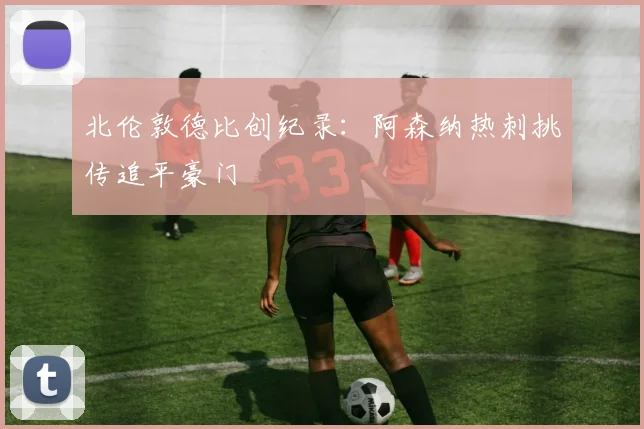 北伦敦德比创纪录：阿森纳热刺挑传追平豪门