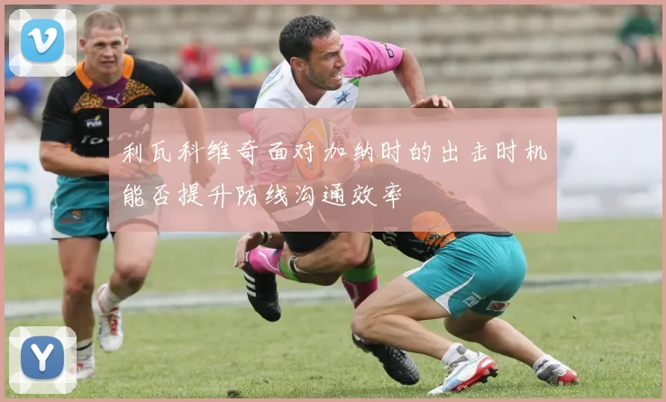 利瓦科维奇面对加纳时的出击时机能否提升防线沟通效率