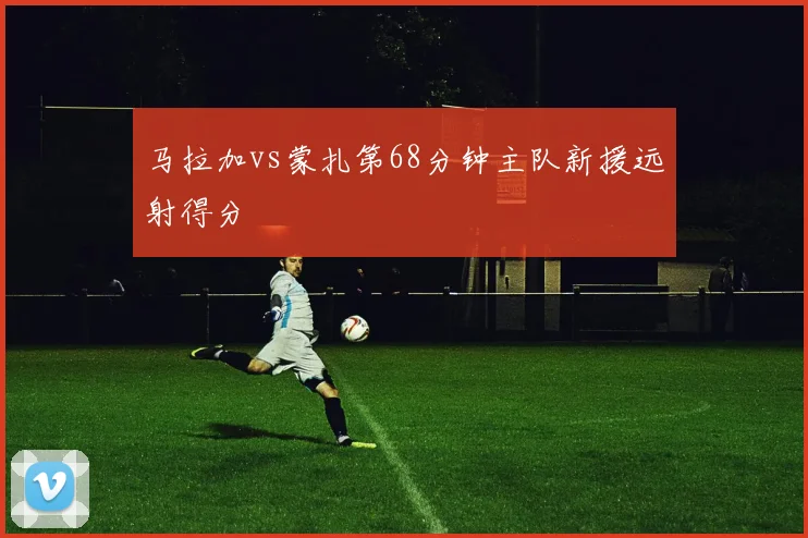 马拉加vs蒙扎第68分钟主队新援远射得分