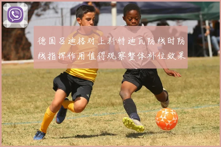 德国吕迪格对上科特迪瓦防线时防线指挥作用值得观察整体补位效果