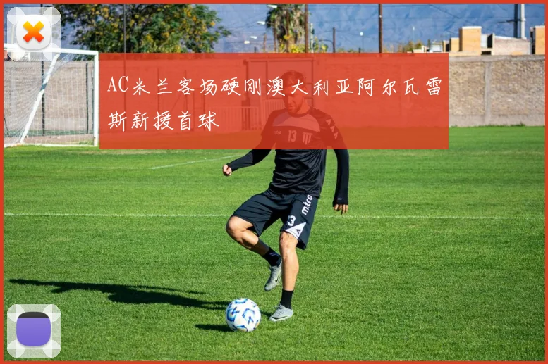AC米兰客场硬刚澳大利亚阿尔瓦雷斯新援首球