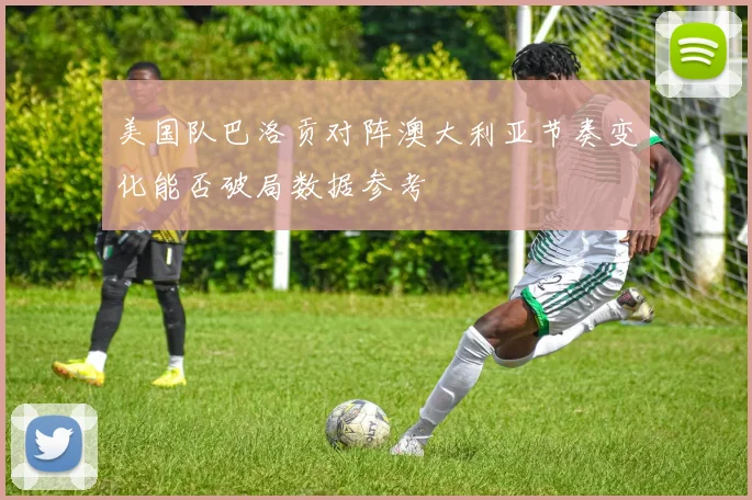 美国队巴洛贡对阵澳大利亚节奏变化能否破局数据参考