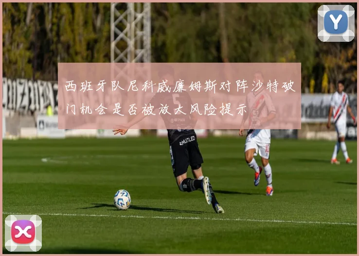 西班牙队尼科威廉姆斯对阵沙特破门机会是否被放大风险提示